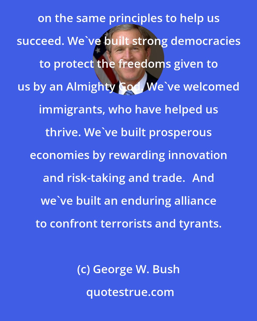 George W. Bush: Our two nations both faced great challenges when they were founded, and our two nations have both relied on the same principles to help us succeed. We've built strong democracies to protect the freedoms given to us by an Almighty God. We've welcomed immigrants, who have helped us thrive. We've built prosperous economies by rewarding innovation and risk-taking and trade.	And we've built an enduring alliance to confront terrorists and tyrants.