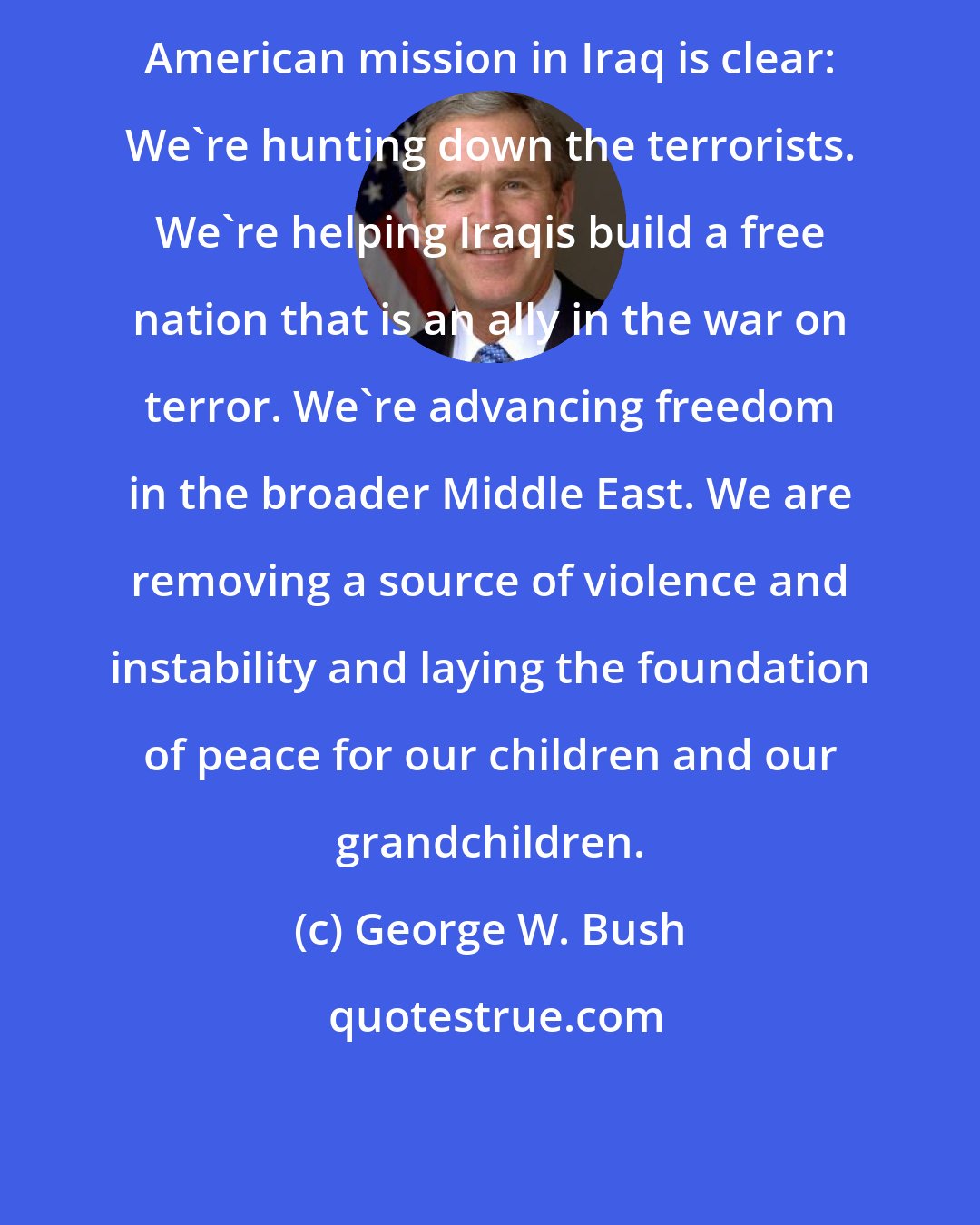 George W. Bush: American mission in Iraq is clear: We're hunting down the terrorists. We're helping Iraqis build a free nation that is an ally in the war on terror. We're advancing freedom in the broader Middle East. We are removing a source of violence and instability and laying the foundation of peace for our children and our grandchildren.
