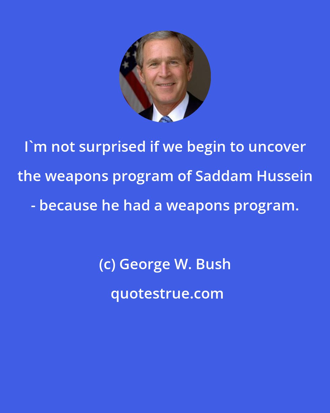 George W. Bush: I'm not surprised if we begin to uncover the weapons program of Saddam Hussein - because he had a weapons program.
