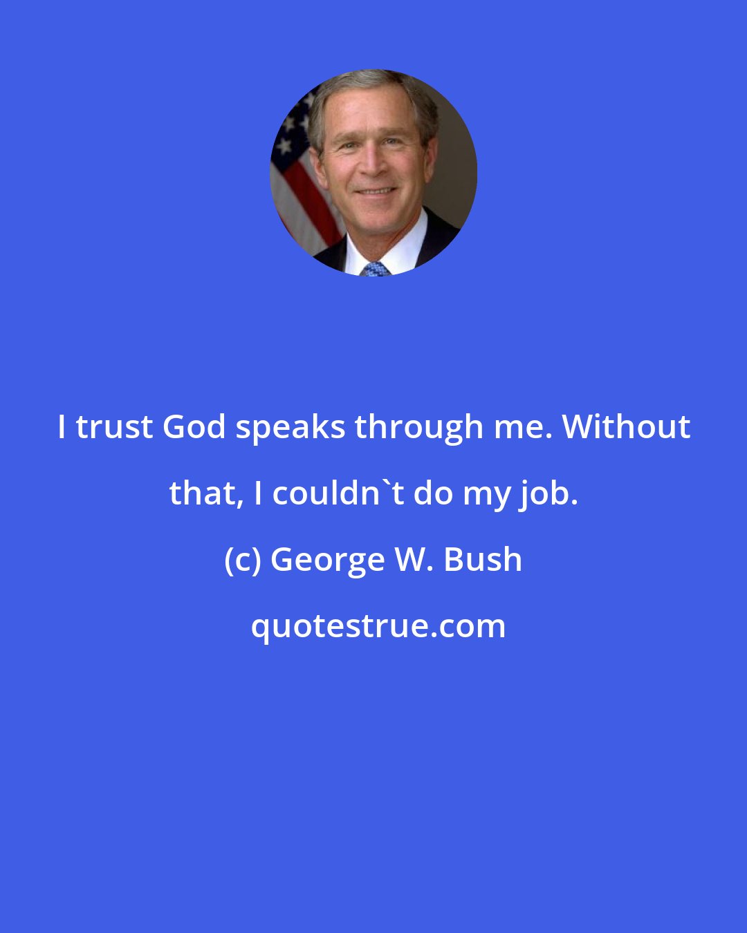George W. Bush: I trust God speaks through me. Without that, I couldn't do my job.