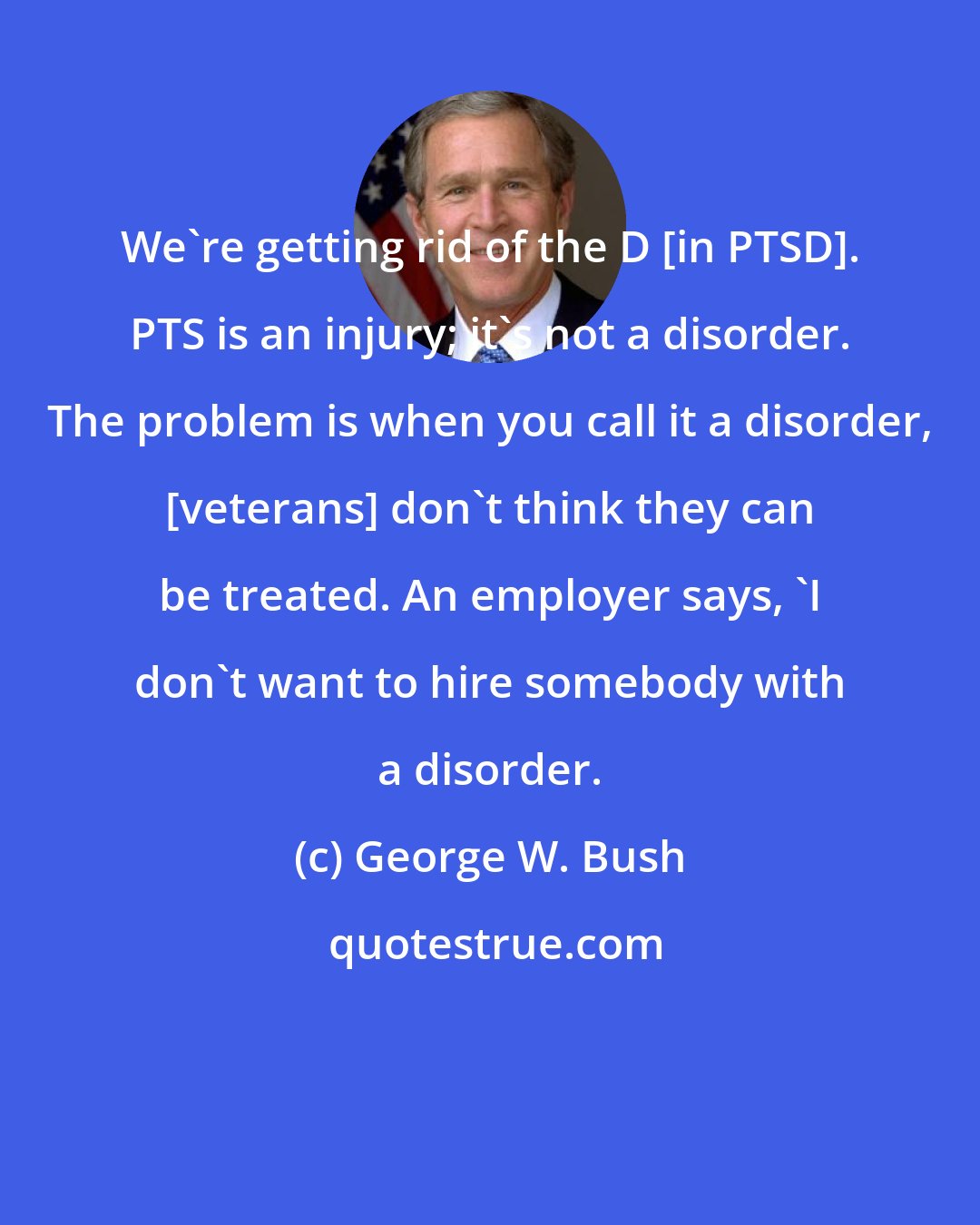 George W. Bush: We're getting rid of the D [in PTSD]. PTS is an injury; it's not a disorder. The problem is when you call it a disorder, [veterans] don't think they can be treated. An employer says, 'I don't want to hire somebody with a disorder.