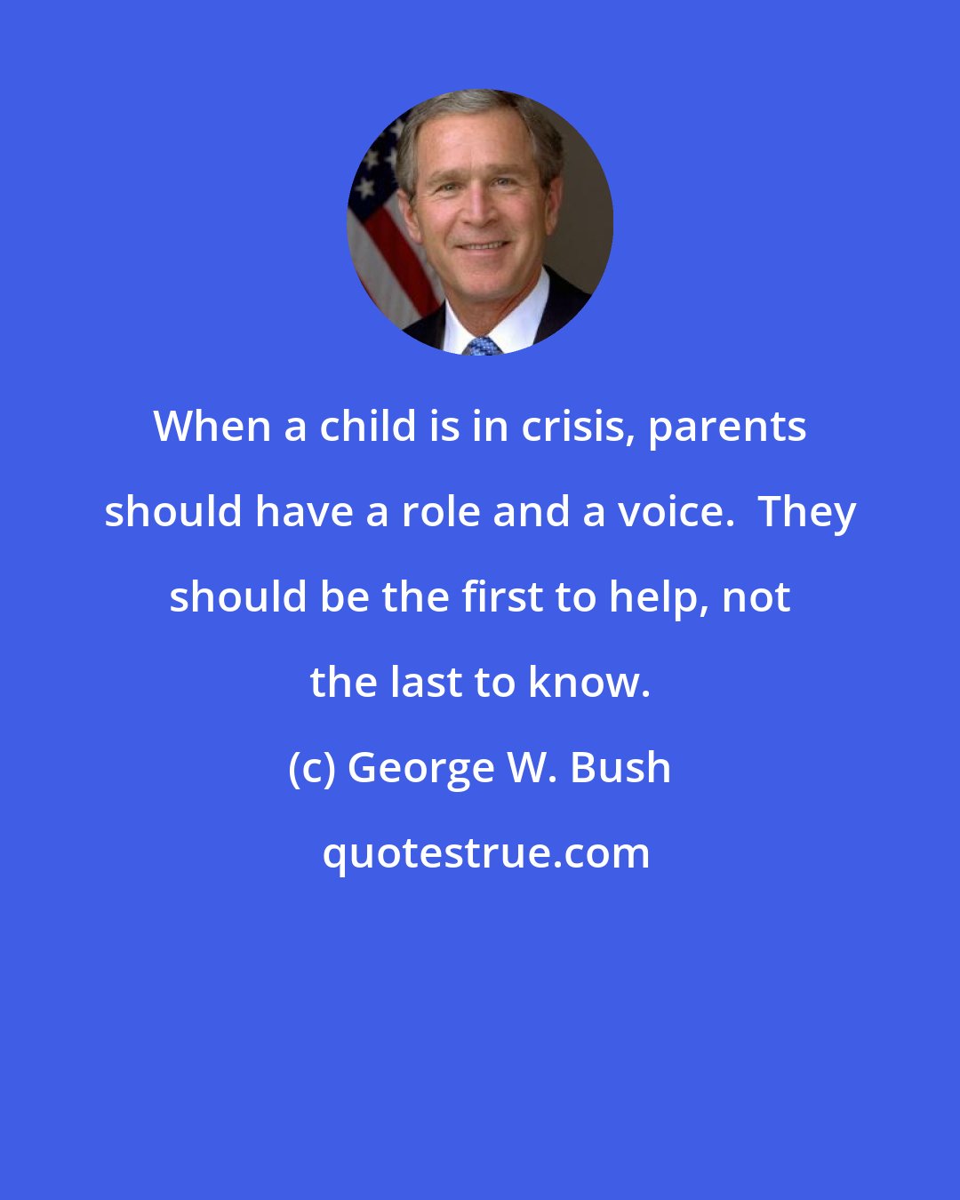 George W. Bush: When a child is in crisis, parents should have a role and a voice.  They should be the first to help, not the last to know.