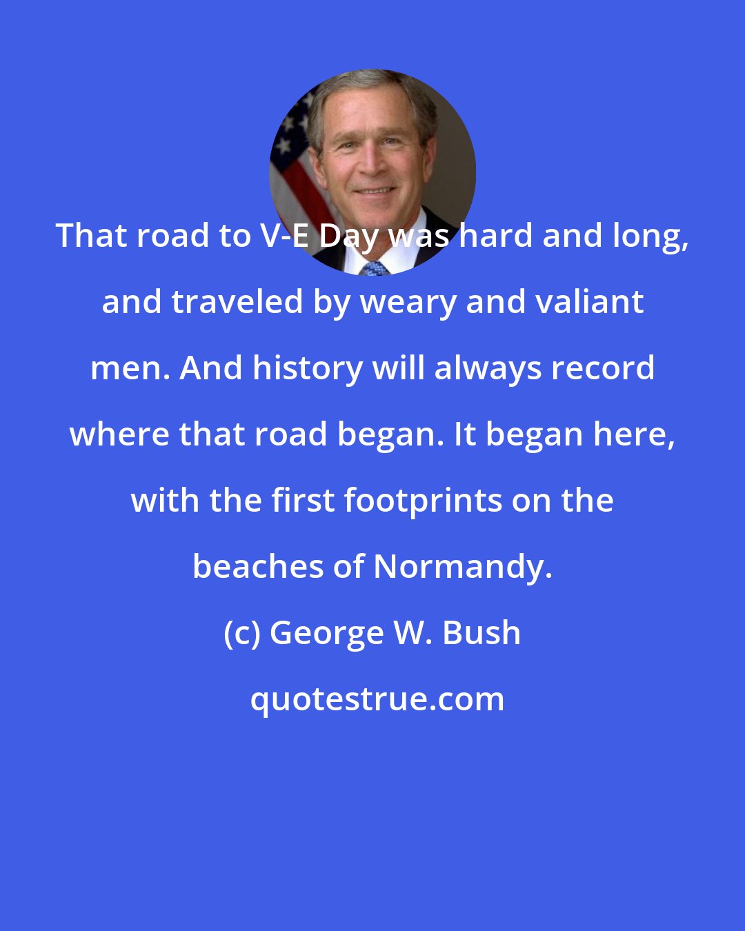 George W. Bush: That road to V-E Day was hard and long, and traveled by weary and valiant men. And history will always record where that road began. It began here, with the first footprints on the beaches of Normandy.