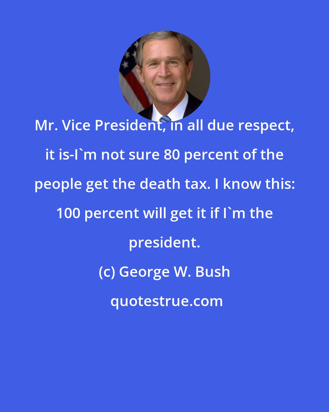 George W. Bush: Mr. Vice President, in all due respect, it is-I'm not sure 80 percent of the people get the death tax. I know this: 100 percent will get it if I'm the president.