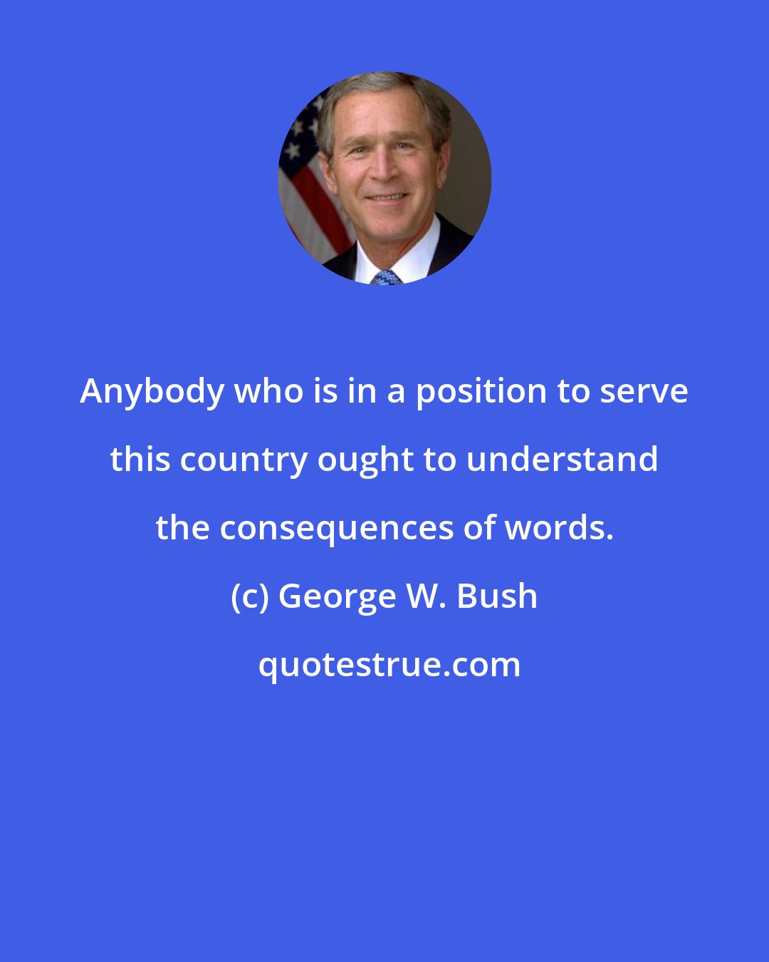 George W. Bush: Anybody who is in a position to serve this country ought to understand the consequences of words.