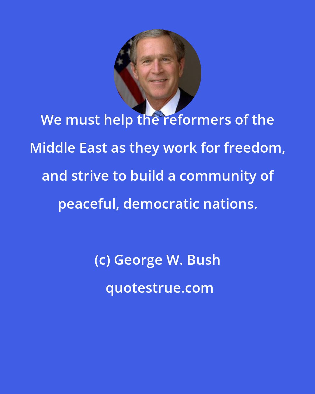 George W. Bush: We must help the reformers of the Middle East as they work for freedom, and strive to build a community of peaceful, democratic nations.