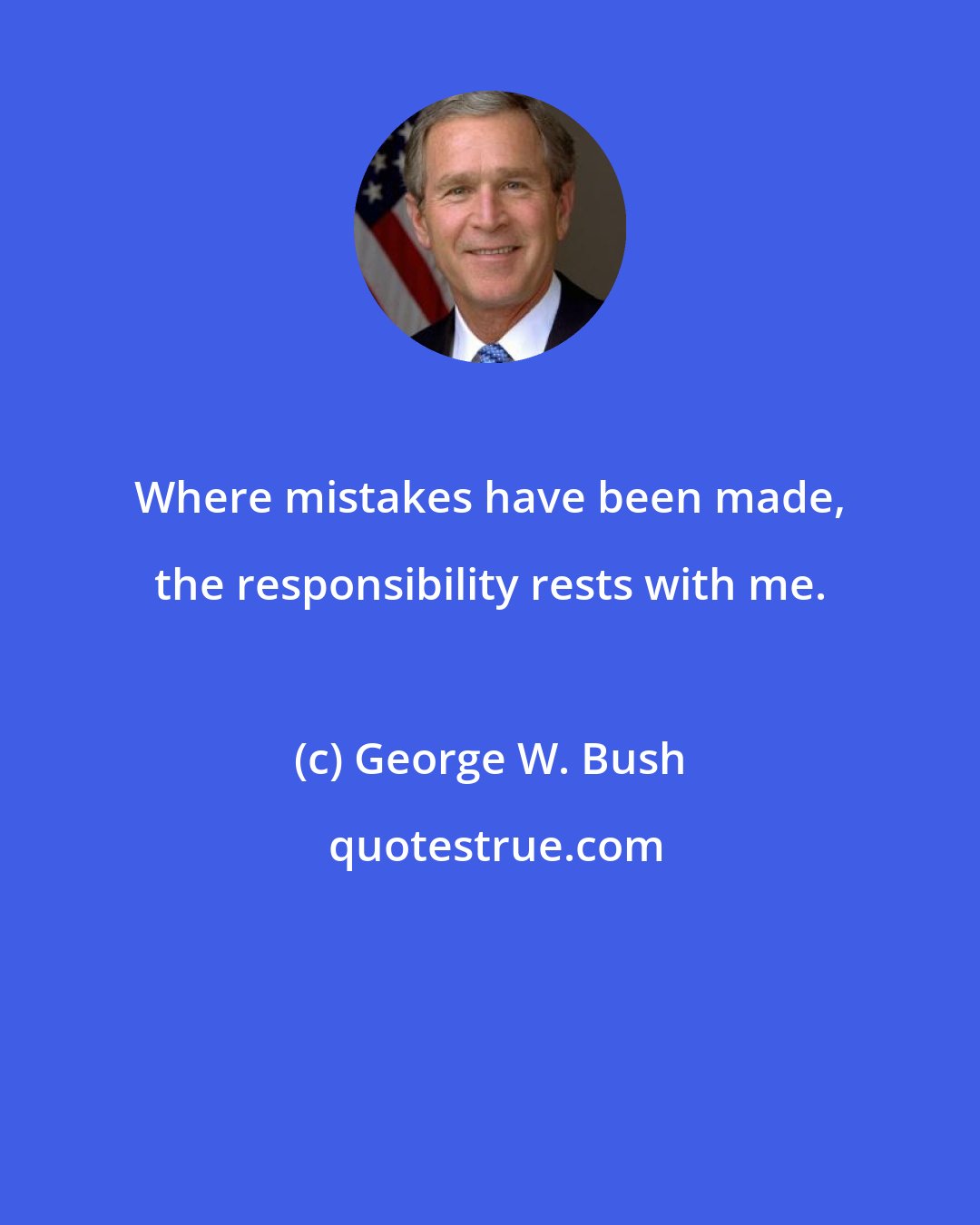 George W. Bush: Where mistakes have been made, the responsibility rests with me.