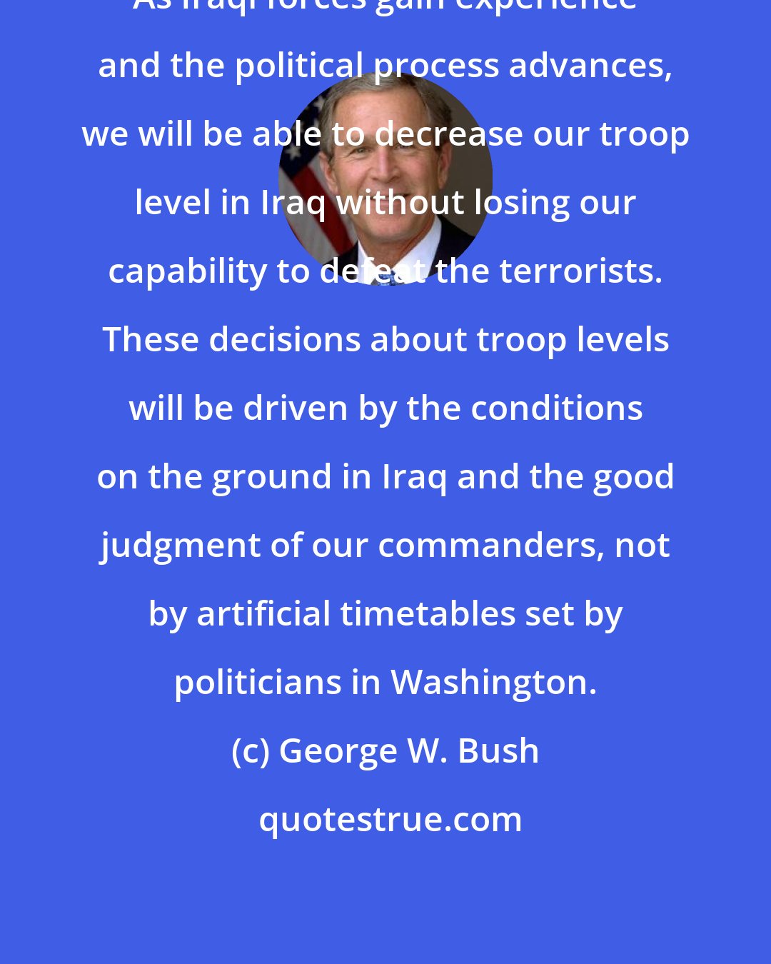George W. Bush: As Iraqi forces gain experience and the political process advances, we will be able to decrease our troop level in Iraq without losing our capability to defeat the terrorists. These decisions about troop levels will be driven by the conditions on the ground in Iraq and the good judgment of our commanders, not by artificial timetables set by politicians in Washington.
