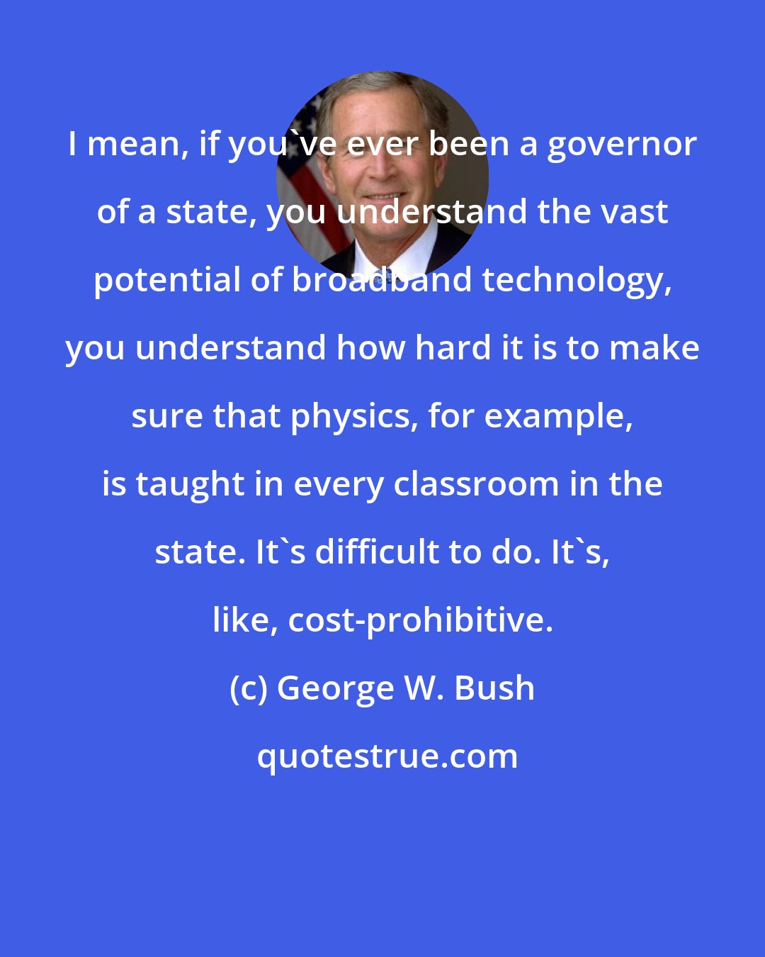 George W. Bush: I mean, if you've ever been a governor of a state, you understand the vast potential of broadband technology, you understand how hard it is to make sure that physics, for example, is taught in every classroom in the state. It's difficult to do. It's, like, cost-prohibitive.