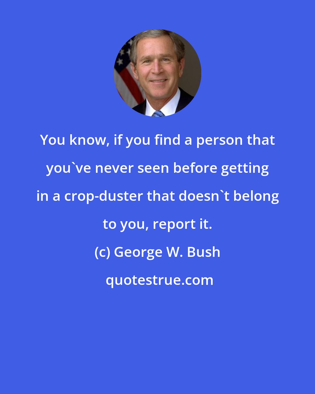 George W. Bush: You know, if you find a person that you've never seen before getting in a crop-duster that doesn't belong to you, report it.