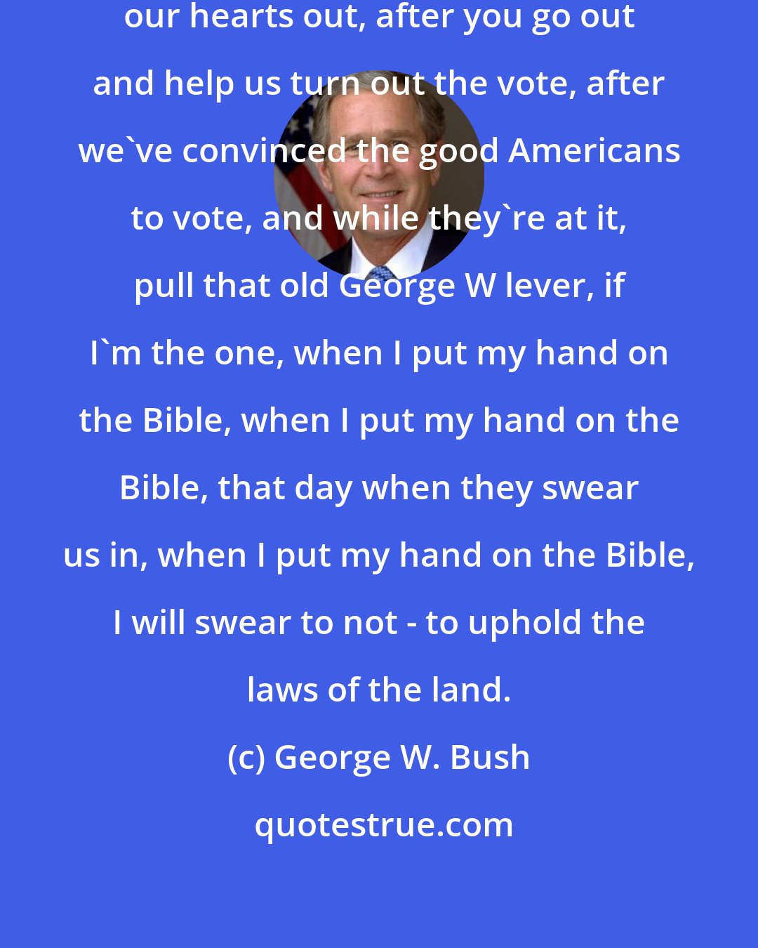 George W. Bush: Anyway, after we go out and work our hearts out, after you go out and help us turn out the vote, after we've convinced the good Americans to vote, and while they're at it, pull that old George W lever, if I'm the one, when I put my hand on the Bible, when I put my hand on the Bible, that day when they swear us in, when I put my hand on the Bible, I will swear to not - to uphold the laws of the land.