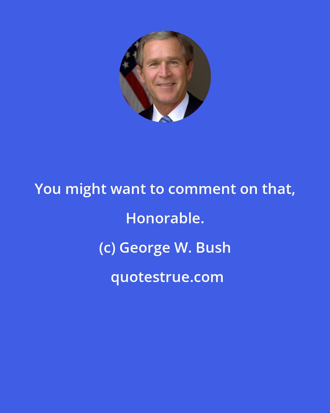 George W. Bush: You might want to comment on that, Honorable.