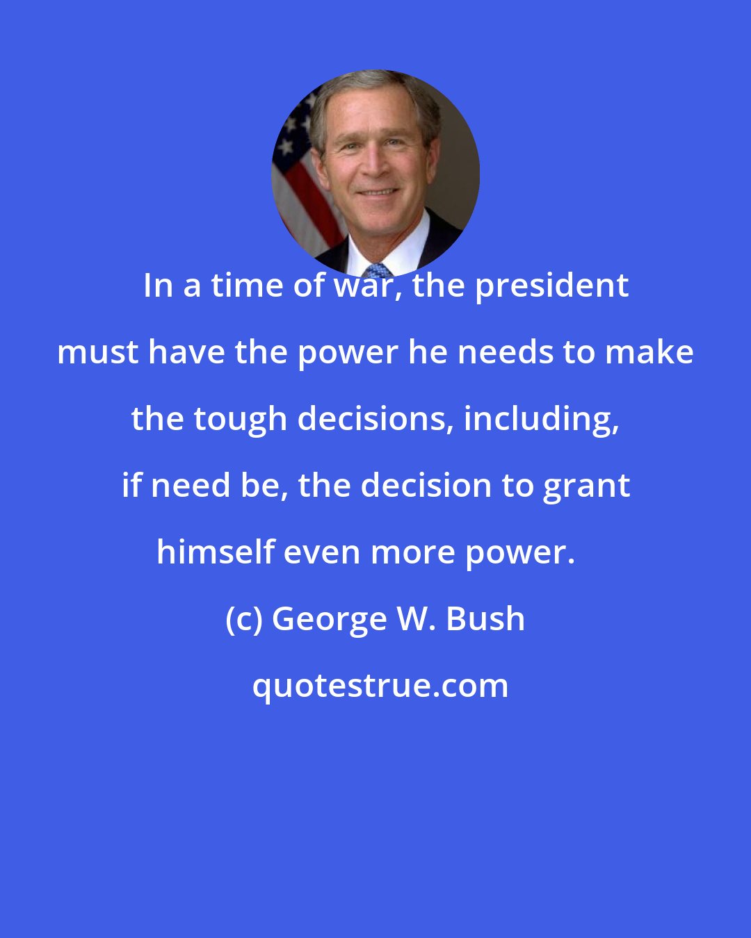 George W. Bush: In a time of war, the president must have the power he needs to make the tough decisions, including, if need be, the decision to grant himself even more power.