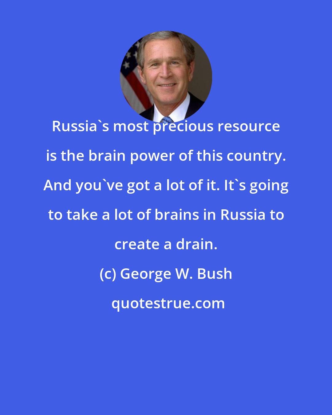 George W. Bush: Russia's most precious resource is the brain power of this country. And you've got a lot of it. It's going to take a lot of brains in Russia to create a drain.