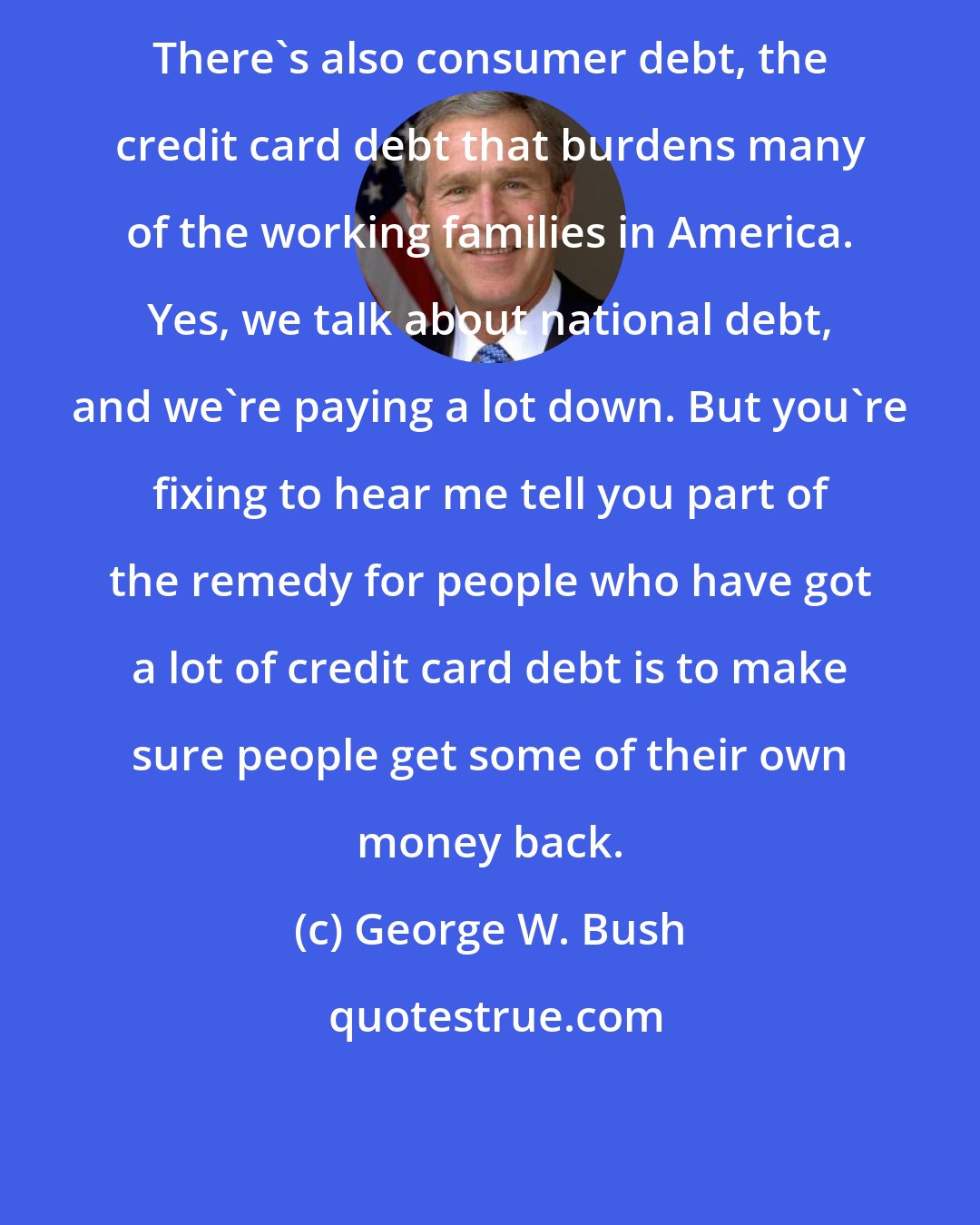 George W. Bush: There's also consumer debt, the credit card debt that burdens many of the working families in America. Yes, we talk about national debt, and we're paying a lot down. But you're fixing to hear me tell you part of the remedy for people who have got a lot of credit card debt is to make sure people get some of their own money back.