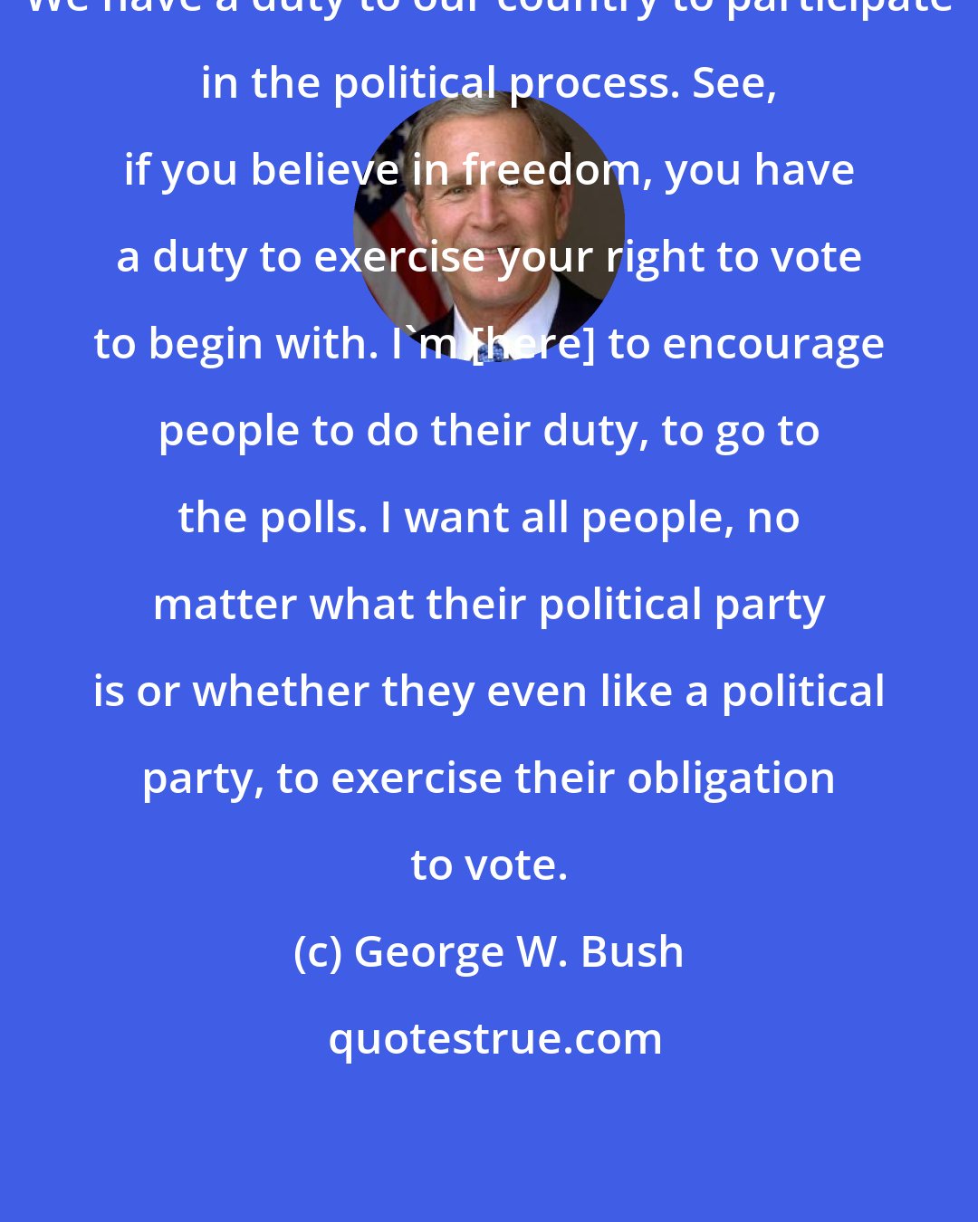 George W. Bush: We have a duty to our country to participate in the political process. See, if you believe in freedom, you have a duty to exercise your right to vote to begin with. I'm [here] to encourage people to do their duty, to go to the polls. I want all people, no matter what their political party is or whether they even like a political party, to exercise their obligation to vote.
