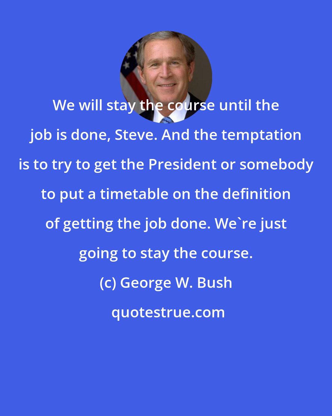 George W. Bush: We will stay the course until the job is done, Steve. And the temptation is to try to get the President or somebody to put a timetable on the definition of getting the job done. We're just going to stay the course.