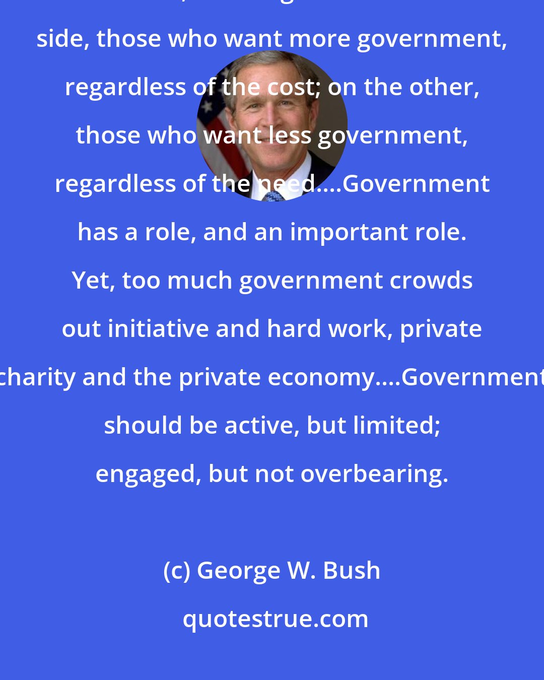 George W. Bush: Year after year in Washington, budget debates seem to come down to an old, tired argument: on one side, those who want more government, regardless of the cost; on the other, those who want less government, regardless of the need....Government has a role, and an important role. Yet, too much government crowds out initiative and hard work, private charity and the private economy....Government should be active, but limited; engaged, but not overbearing.