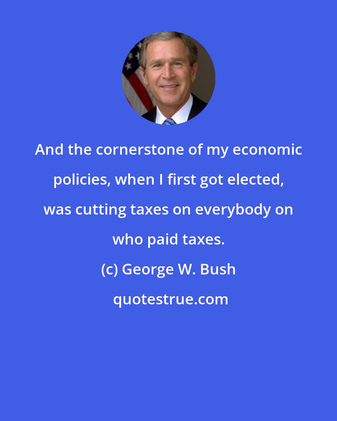 George W. Bush: And the cornerstone of my economic policies, when I first got elected, was cutting taxes on everybody on who paid taxes.