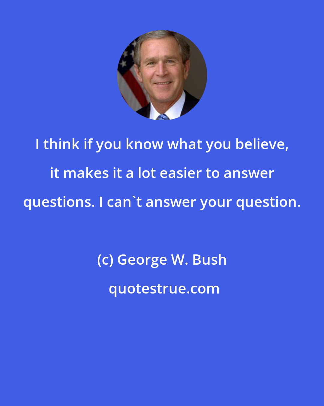 George W. Bush: I think if you know what you believe, it makes it a lot easier to answer questions. I can't answer your question.