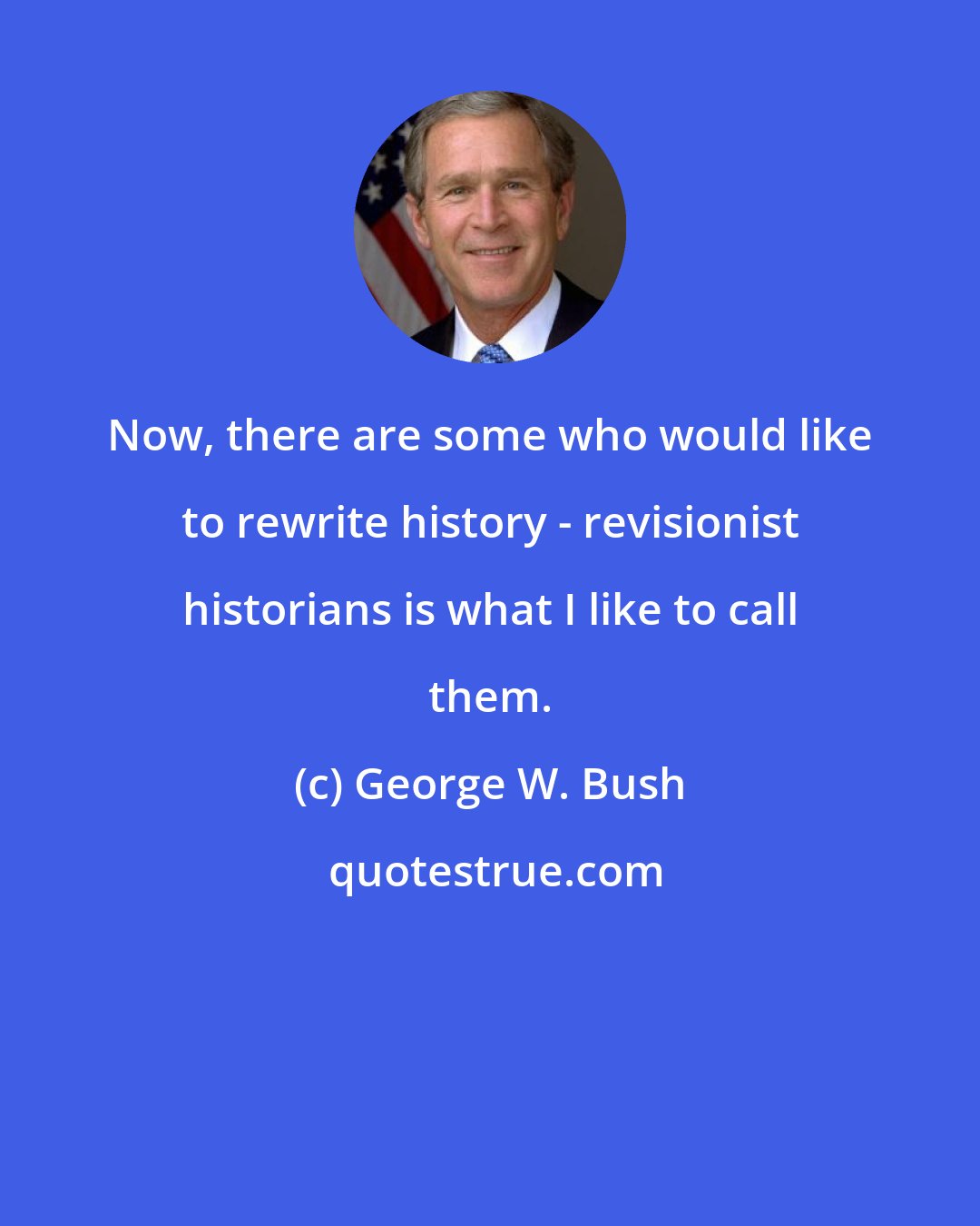 George W. Bush: Now, there are some who would like to rewrite history - revisionist historians is what I like to call them.