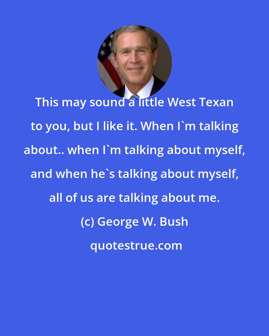 George W. Bush: This may sound a little West Texan to you, but I like it. When I'm talking about.. when I'm talking about myself, and when he's talking about myself, all of us are talking about me.
