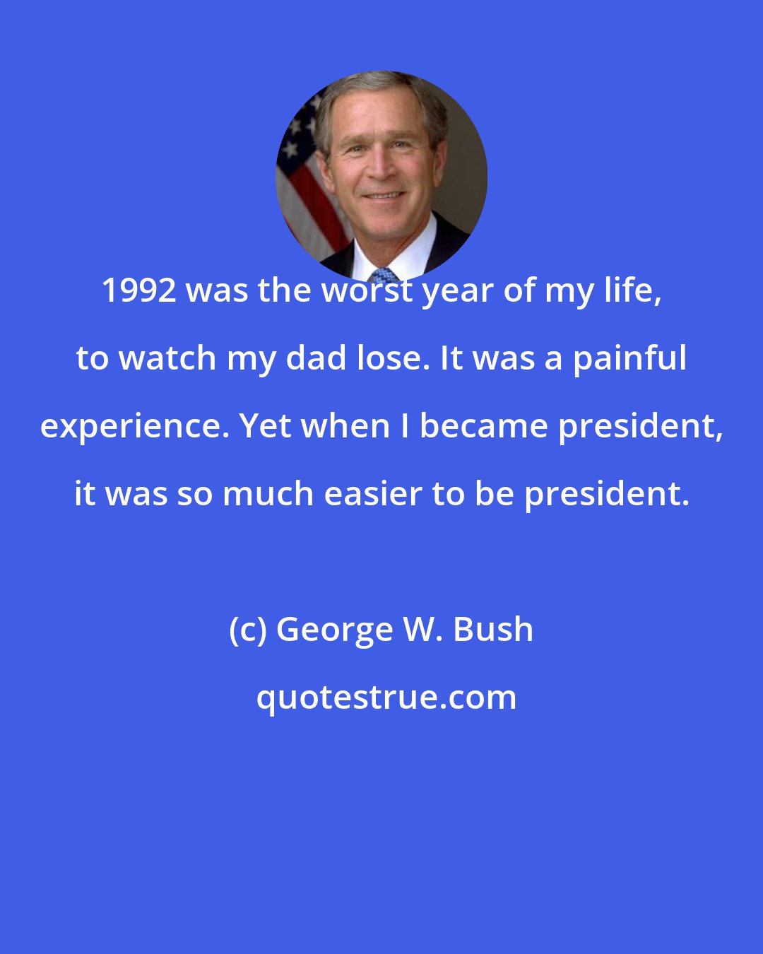 George W. Bush: 1992 was the worst year of my life, to watch my dad lose. It was a painful experience. Yet when I became president, it was so much easier to be president.