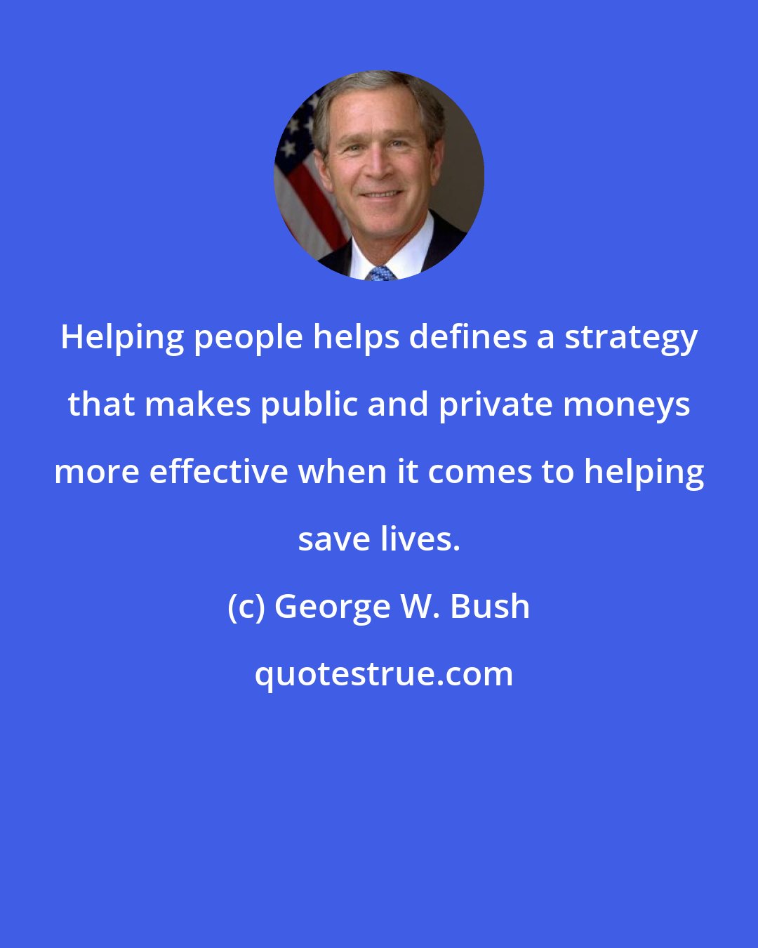 George W. Bush: Helping people helps defines a strategy that makes public and private moneys more effective when it comes to helping save lives.