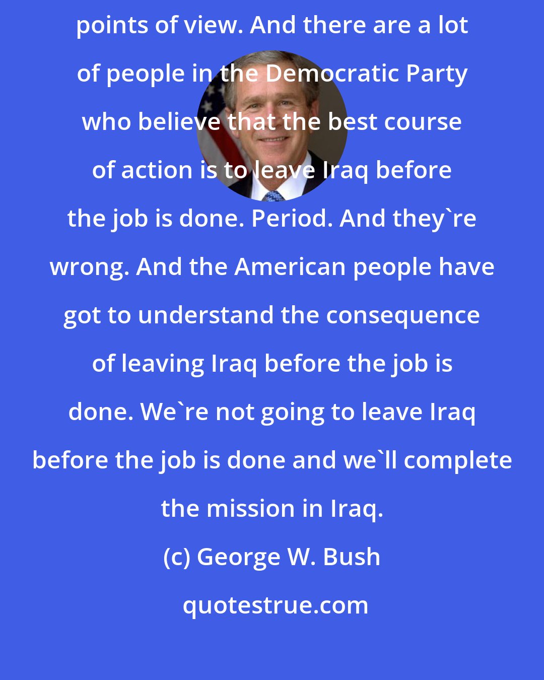 George W. Bush: What matters is that in this Iraq campaign that we clarify the different points of view. And there are a lot of people in the Democratic Party who believe that the best course of action is to leave Iraq before the job is done. Period. And they're wrong. And the American people have got to understand the consequence of leaving Iraq before the job is done. We're not going to leave Iraq before the job is done and we'll complete the mission in Iraq.
