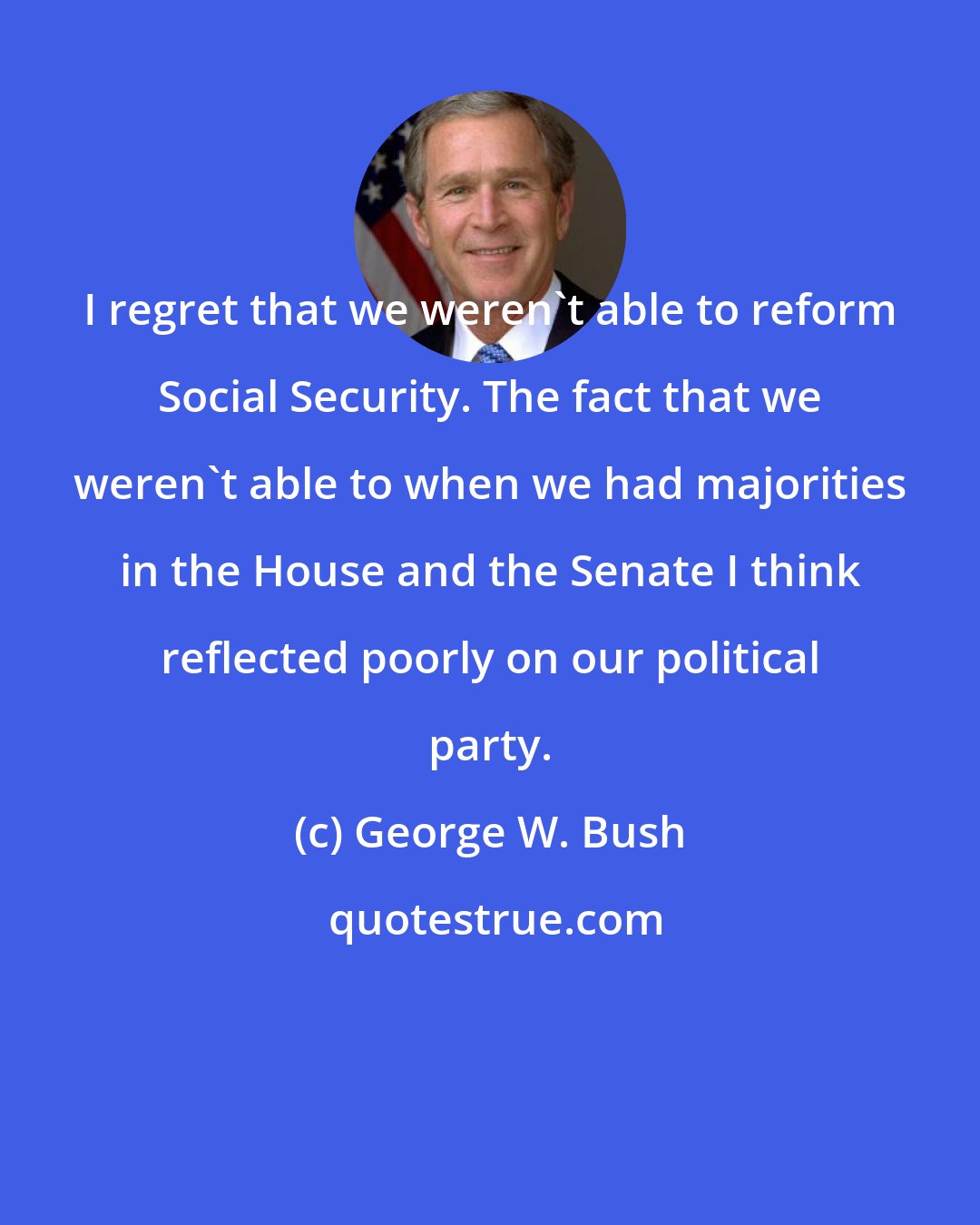 George W. Bush: I regret that we weren't able to reform Social Security. The fact that we weren't able to when we had majorities in the House and the Senate I think reflected poorly on our political party.