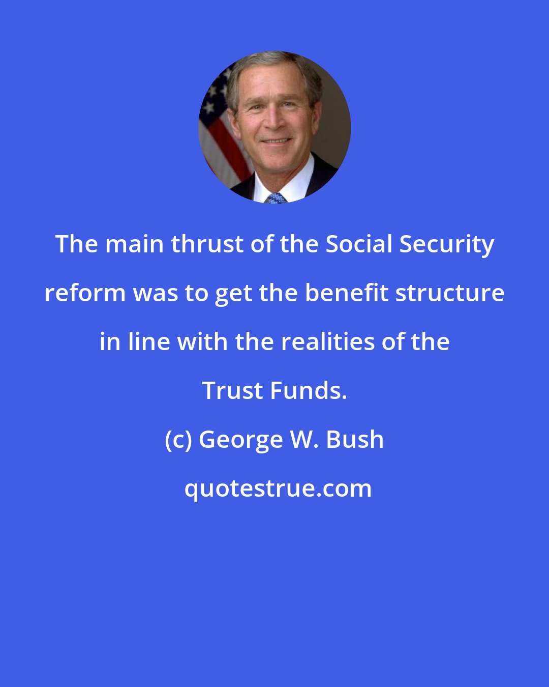 George W. Bush: The main thrust of the Social Security reform was to get the benefit structure in line with the realities of the Trust Funds.