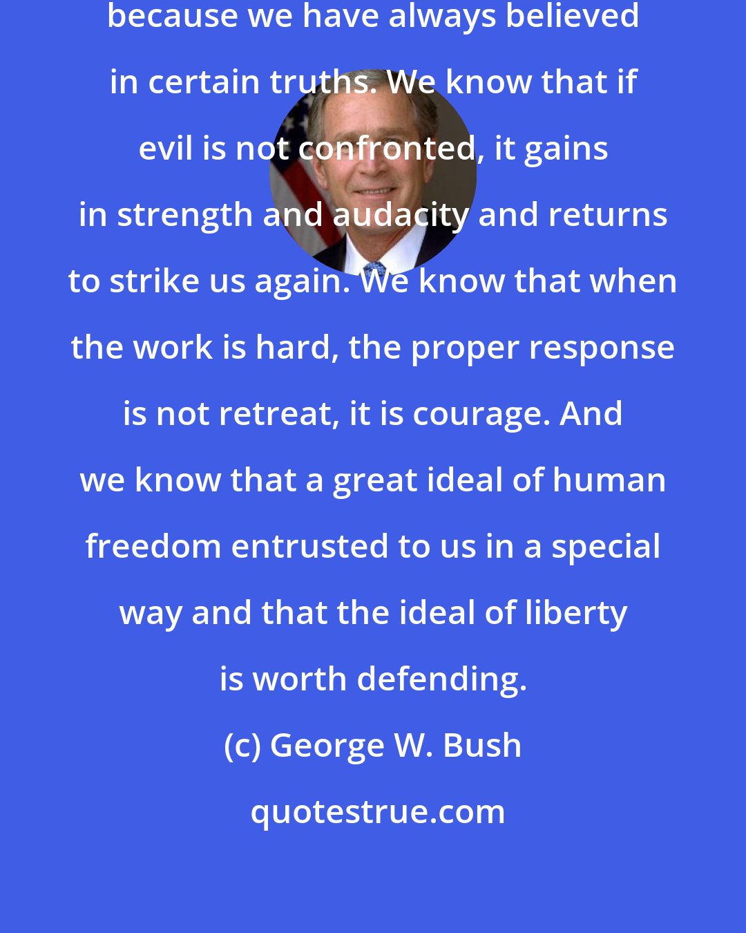 George W. Bush: Americans have always held firm, because we have always believed in certain truths. We know that if evil is not confronted, it gains in strength and audacity and returns to strike us again. We know that when the work is hard, the proper response is not retreat, it is courage. And we know that a great ideal of human freedom entrusted to us in a special way and that the ideal of liberty is worth defending.