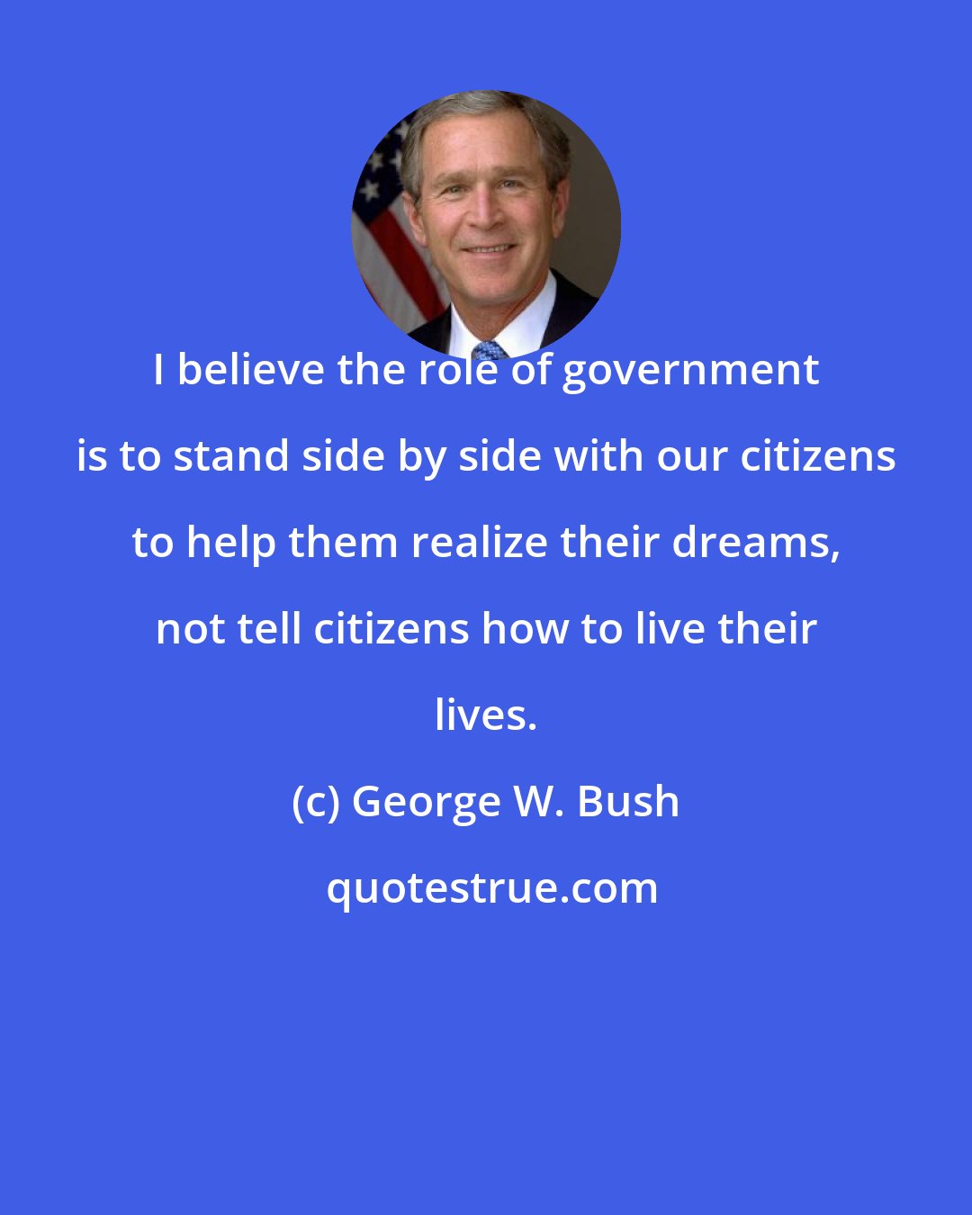 George W. Bush: I believe the role of government is to stand side by side with our citizens to help them realize their dreams, not tell citizens how to live their lives.
