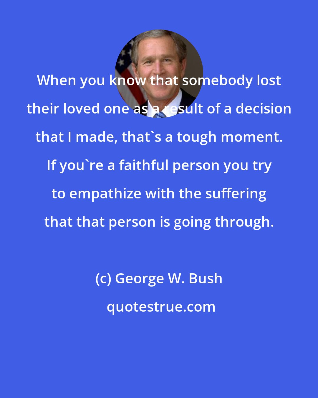 George W. Bush: When you know that somebody lost their loved one as a result of a decision that I made, that's a tough moment. If you're a faithful person you try to empathize with the suffering that that person is going through.