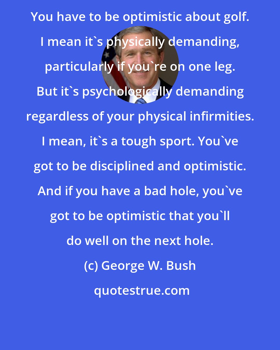 George W. Bush: You have to be optimistic about golf. I mean it's physically demanding, particularly if you're on one leg. But it's psychologically demanding regardless of your physical infirmities. I mean, it's a tough sport. You've got to be disciplined and optimistic. And if you have a bad hole, you've got to be optimistic that you'll do well on the next hole.
