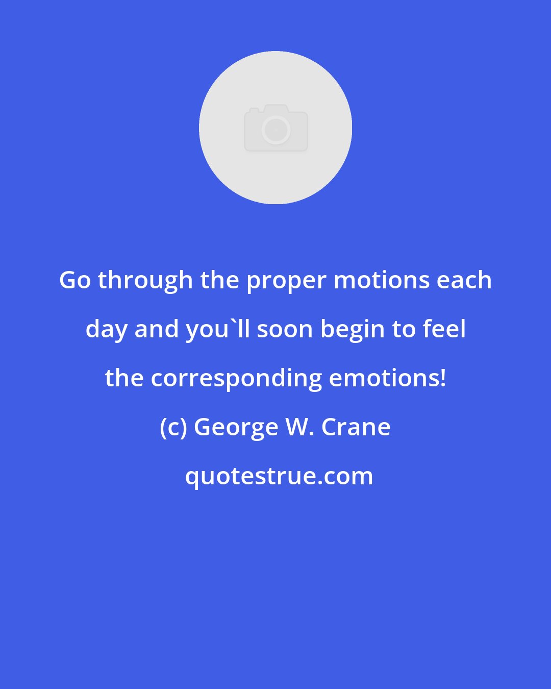 George W. Crane: Go through the proper motions each day and you'll soon begin to feel the corresponding emotions!