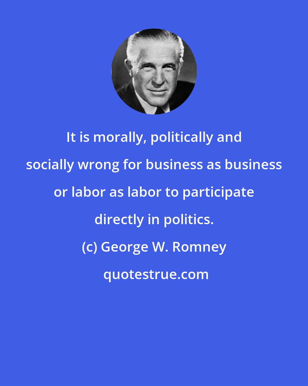 George W. Romney: It is morally, politically and socially wrong for business as business or labor as labor to participate directly in politics.