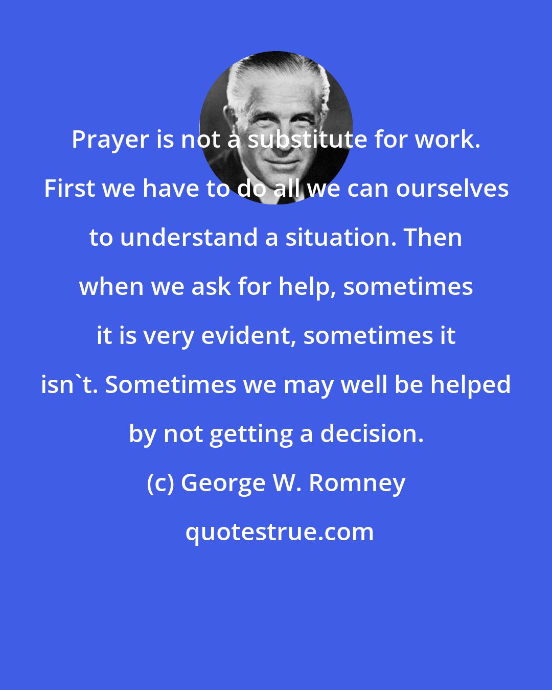 George W. Romney: Prayer is not a substitute for work. First we have to do all we can ourselves to understand a situation. Then when we ask for help, sometimes it is very evident, sometimes it isn't. Sometimes we may well be helped by not getting a decision.