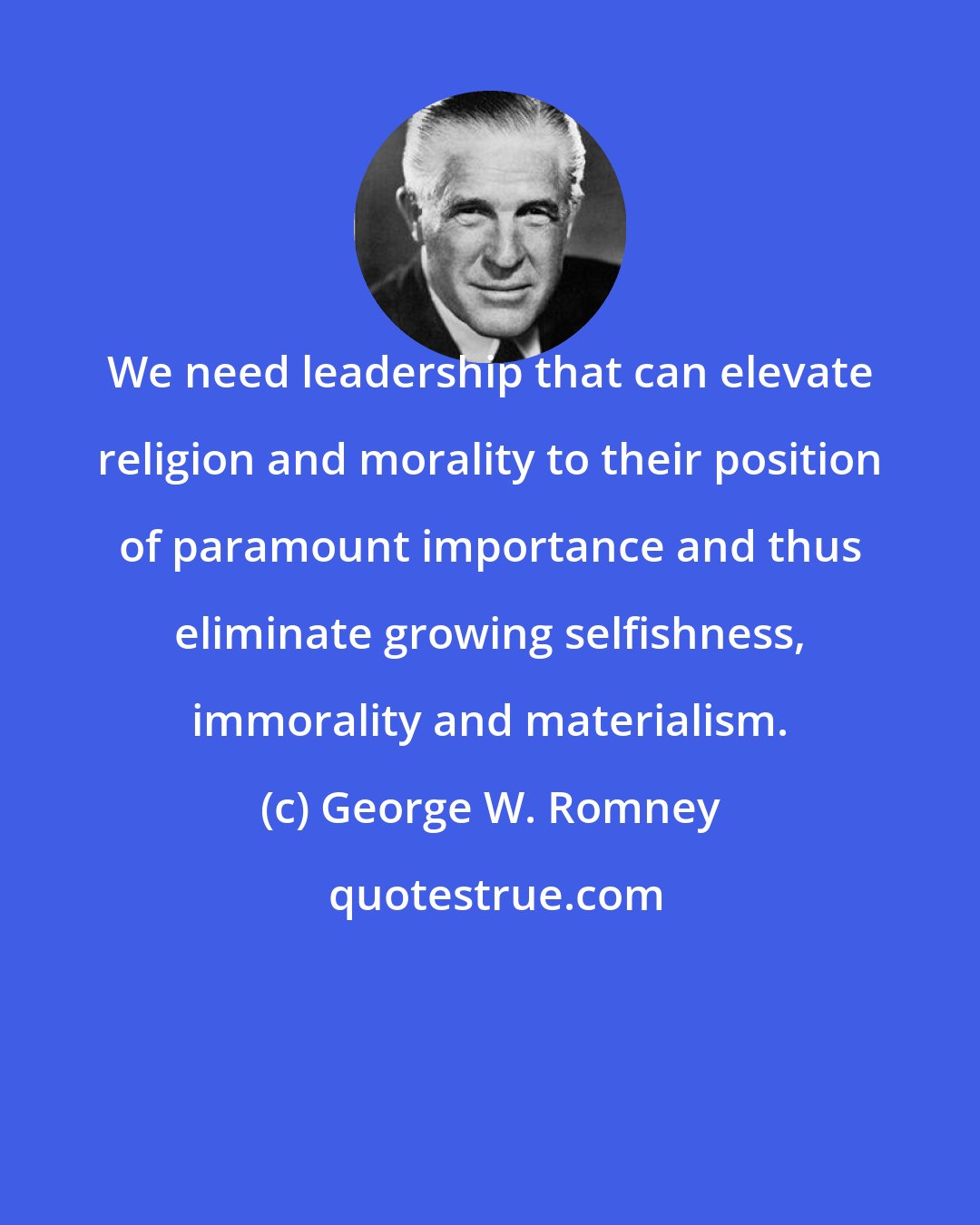 George W. Romney: We need leadership that can elevate religion and morality to their position of paramount importance and thus eliminate growing selfishness, immorality and materialism.