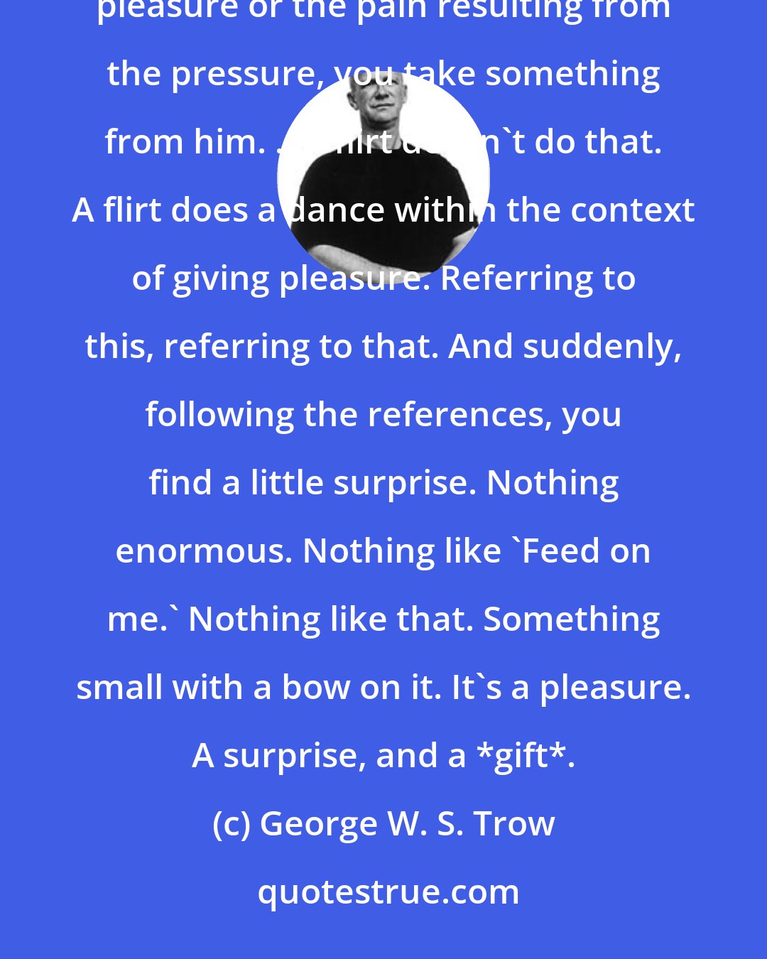 George W. S. Trow: A tease is a con. You press a spot because you know that it can be pressed, and while the sucker is feeling the pleasure or the pain resulting from the pressure, you take something from him. ...A flirt doesn't do that. A flirt does a dance within the context of giving pleasure. Referring to this, referring to that. And suddenly, following the references, you find a little surprise. Nothing enormous. Nothing like 'Feed on me.' Nothing like that. Something small with a bow on it. It's a pleasure. A surprise, and a *gift*.