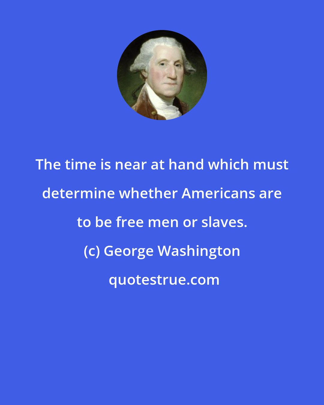 George Washington: The time is near at hand which must determine whether Americans are to be free men or slaves.