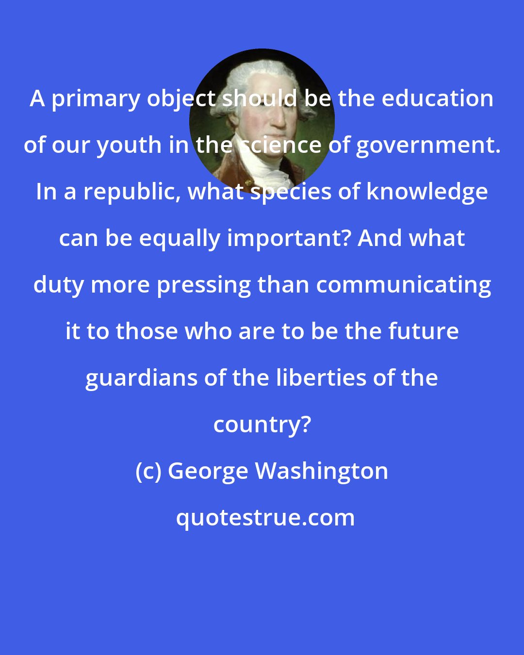George Washington: A primary object should be the education of our youth in the science of government. In a republic, what species of knowledge can be equally important? And what duty more pressing than communicating it to those who are to be the future guardians of the liberties of the country?