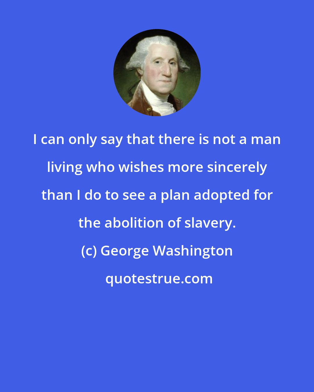 George Washington: I can only say that there is not a man living who wishes more sincerely than I do to see a plan adopted for the abolition of slavery.