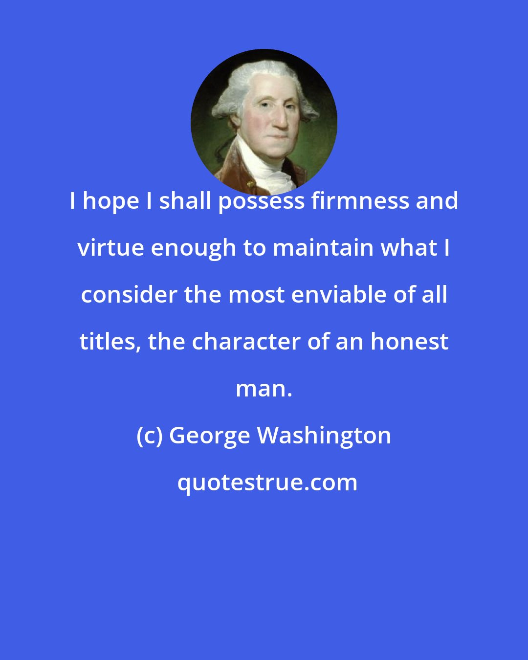George Washington: I hope I shall possess firmness and virtue enough to maintain what I consider the most enviable of all titles, the character of an honest man.