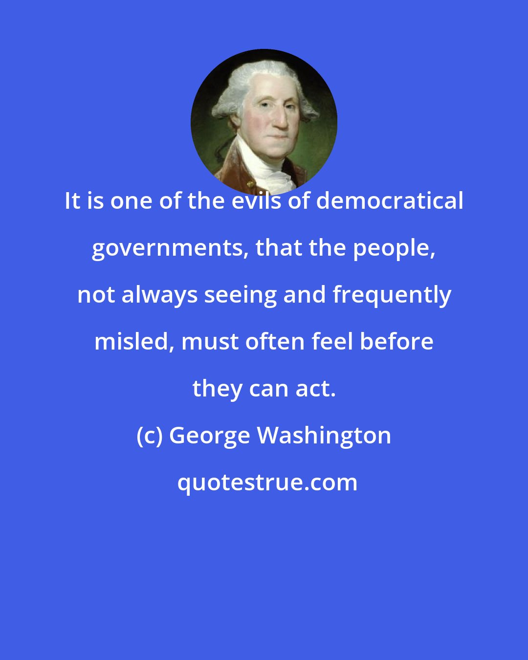 George Washington: It is one of the evils of democratical governments, that the people, not always seeing and frequently misled, must often feel before they can act.