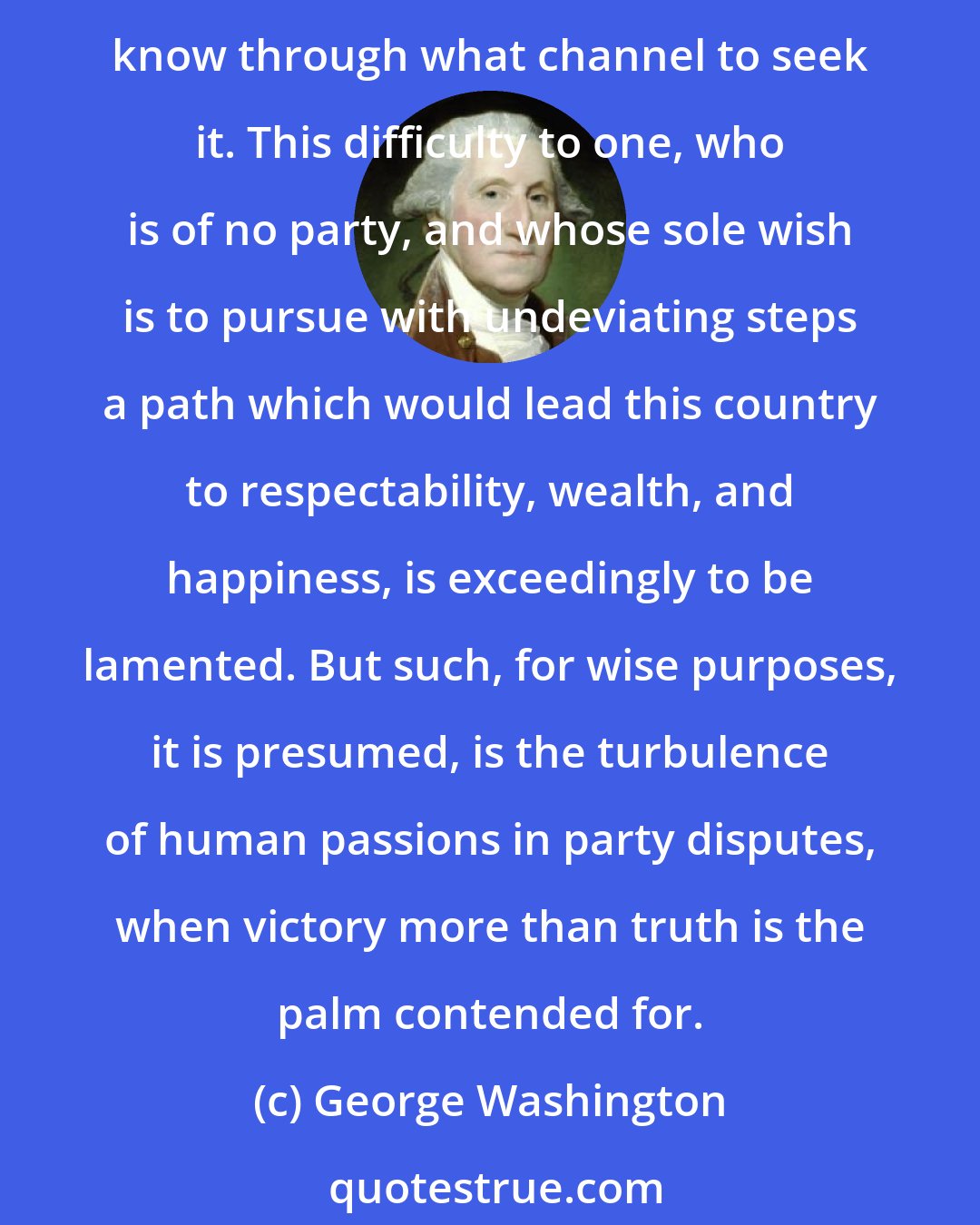 George Washington: Much indeed to be regretted, party disputes are now carried to such a length, and truth is so enveloped in mist and false representation, that it is extremely difficult to know through what channel to seek it. This difficulty to one, who is of no party, and whose sole wish is to pursue with undeviating steps a path which would lead this country to respectability, wealth, and happiness, is exceedingly to be lamented. But such, for wise purposes, it is presumed, is the turbulence of human passions in party disputes, when victory more than truth is the palm contended for.