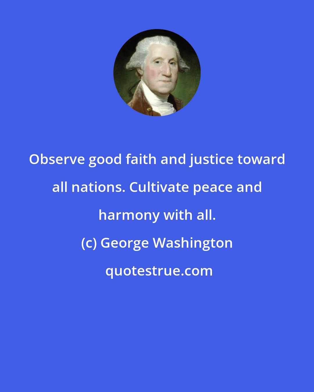 George Washington: Observe good faith and justice toward all nations. Cultivate peace and harmony with all.