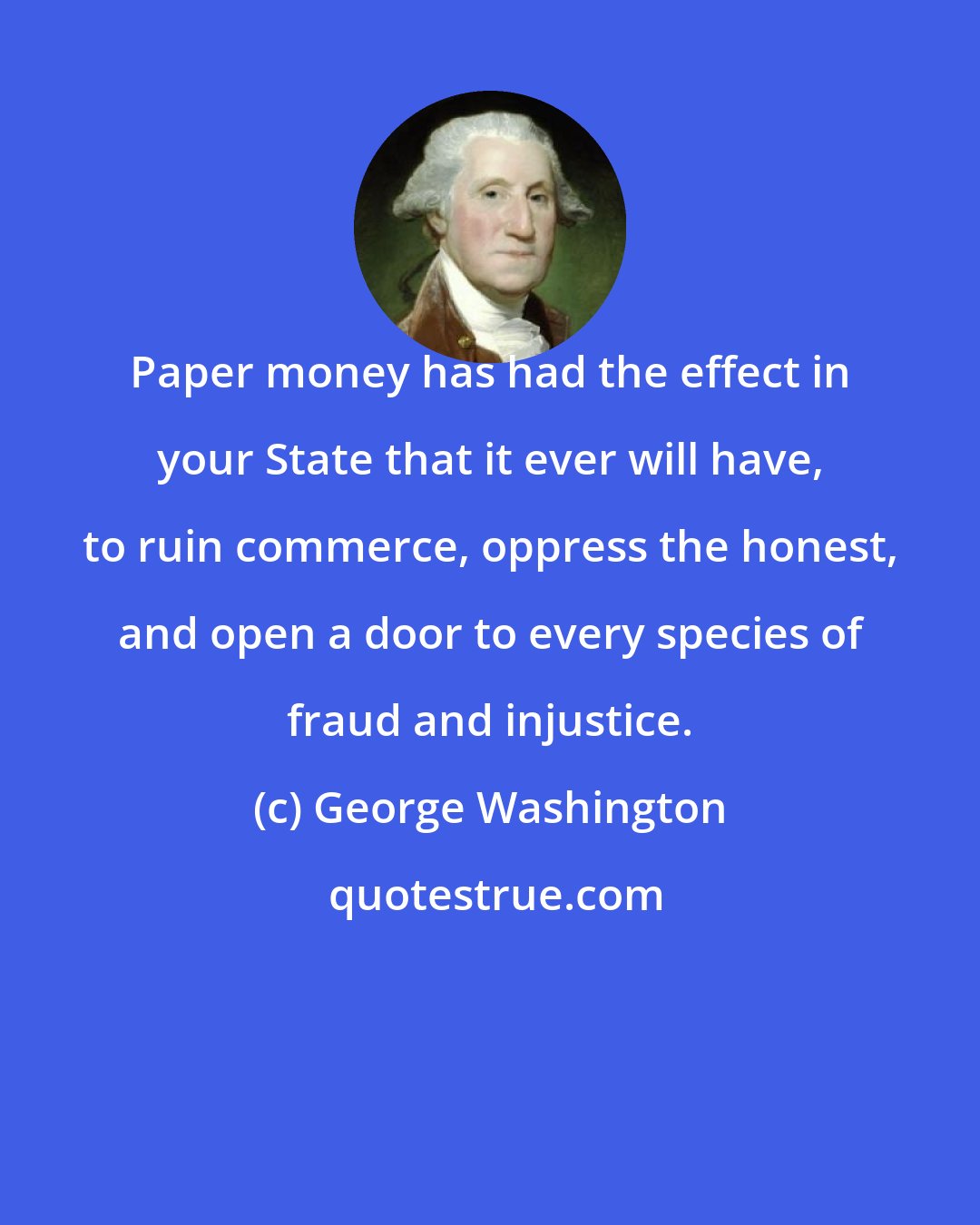 George Washington: Paper money has had the effect in your State that it ever will have, to ruin commerce, oppress the honest, and open a door to every species of fraud and injustice.
