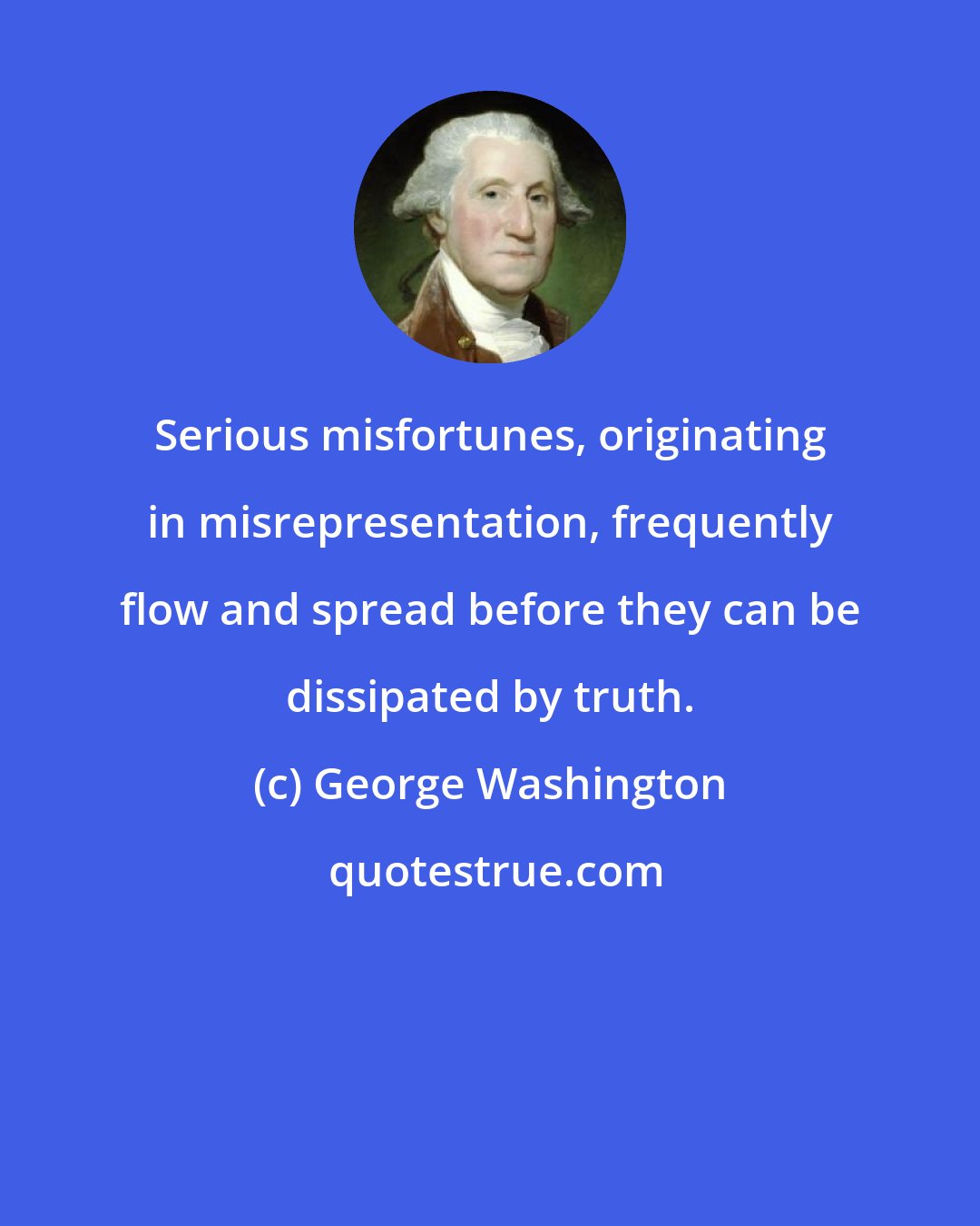 George Washington: Serious misfortunes, originating in misrepresentation, frequently flow and spread before they can be dissipated by truth.