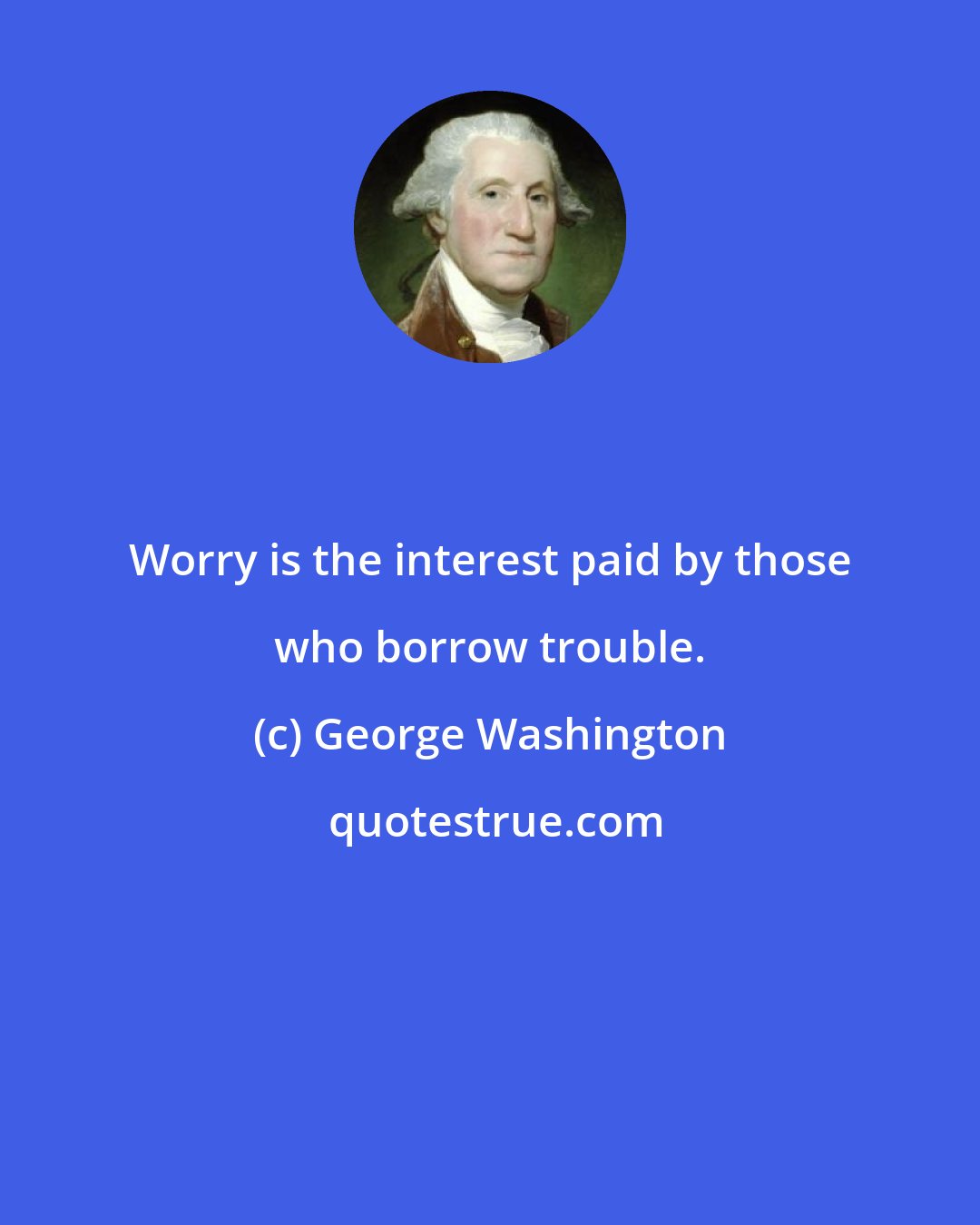 George Washington: Worry is the interest paid by those who borrow trouble.